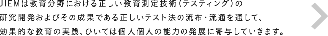 JIEMは、教育分野における正しい教育測定技術（テスティング）の研究開発およびその成果である正しいテスト法の流布・流通を通して、効果的な教育の実践、ひいては個人個人の能力の発展に寄与していきます。