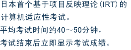 日本首个基于项目反映理论(IRT)的计算机适应性考试。平均考试时间约40～50分钟，考试结束后立即显示考试成绩