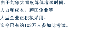 由于能够大幅度降低考试时间、人力和成本，跨国企业等大型企业正积极采用。迄今已有约103万人参加此考试。