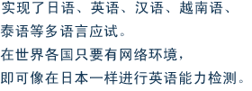 实现了日语、英语、汉语、越南语、泰语等多语言应试。在世界各国只要有网络环境，即可像在日本一样进行英语能力检测。