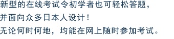 新型的在线考试令初学者也可轻松答题，并面向众多日本人设计！无论何时何地，均能在网上随时参加考试。