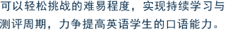 可以轻松挑战的难易程度，实现持续学习与测评周期，力争提高英语学生的口语能力。