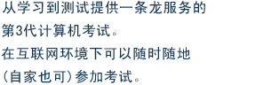 从学习到测试提供一条龙服务的第3代计算机考试。在互联网环境下可以随时随地(自家也可)参加考试。