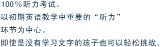 100%听力考试。以初期英语教学中重要的“听力”环节为中心。即使是没有学习文字的孩子也可以轻松挑战。