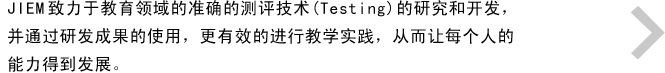 JIEM致力于教育领域的准确的测评技术(Testing)的研究和开发，并通过研发成果的使用，更有效的进行教学实践，从而让每个人的能力得到发展。