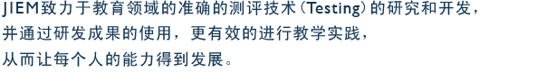JIEM致力于教育领域的准确的测评技术(Testing)的研究和开发，并通过研发成果的使用，更有效的进行教学实践，从而让每个人的能力得到发展。
