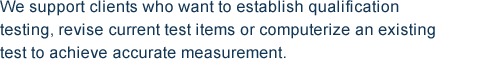 We support clients who want to establish qualification testing, revise current test items or computerize an existing test to achieve accurate measurement.