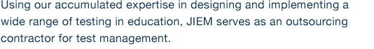 Using our accumulated expertise in designing and implementing a wide range of testing in education, JIEM serves as an outsourcing contractor for test management.