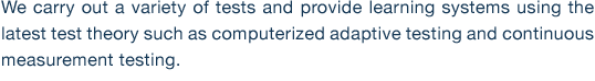 We carry out a variety of tests and provide learning systems using the latest test theory such as computerized adaptive testing and continuous measurement testing. 