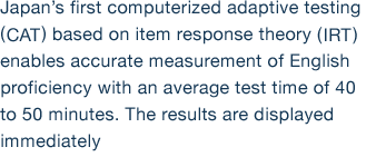 Japan’s first computerized adaptive testing (CAT) based on item response theory (IRT) enables accurate measurement of English proficiency with an average test time of 40 to 50 minutes. The results are displayed immediately