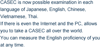 CASEC is now possible examination in each language of Japanese, English, Chinese, Vietnamese, Thai. If there is even the Internet and the PC, allows you to take a CASEC all over the world. You can measure the English proficiency of you at any time.