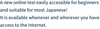 A new online test easily accessible for beginners and suitable for most Japanese! It is available whenever and wherever you have access to the Internet.