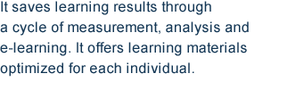 It saves learning results through a cycle of measurement, analysis and e-learning. It offers learning materials optimized for each individual.