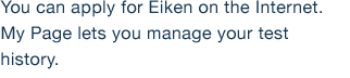 You can apply for Eiken on the Internet. My Page lets you manage your test history.