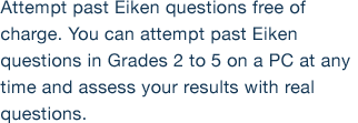 Attempt past Eiken questions free of charge. You can attempt past Eiken questions in Grades 2 to 5 on a PC at any time and assess your results with real questions.