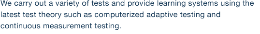 We carry out a variety of tests and provide learning systems using the latest test theory such as computerized adaptive testing and continuous measurement testing. 