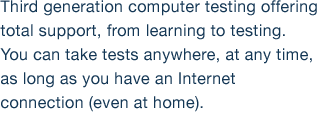 Third generation computer testing offering total support, from learning to testing. You can take tests anywhere, at any time, as long as you have an Internet connection (even at home).