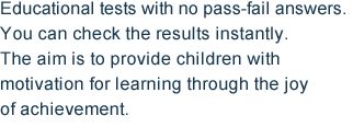 Educational tests with no pass-fail answers. You can check the results instantly. The aim is to provide children with motivation for learning through the joy of achievement.