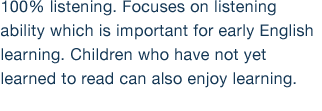 100% listening. Focuses on listening ability which is important for early English learning. Children who have not yet learned to read can also enjoy learning.