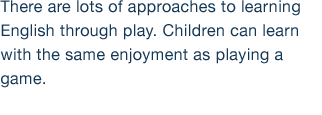 There are lots of approaches to learning English through play. Children can learn with the same enjoyment as playing a game.