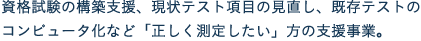 資格試験の構築支援、現状テスト項目の見直し、既存テストのコンピュータ化など「正しく測定したい」方の支援事業。