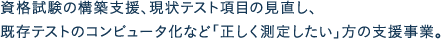 資格試験の構築支援、現状テスト項目の見直し、既存テストのコンピュータ化など「正しく測定したい」方の支援事業。