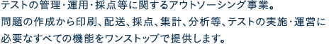 テストの管理・運用・採点等に関するアウトソーシング事業。問題の作成から印刷、配送、採点、集計、分析等、テストの実施・運営に必要なすべての機能をワンストップで提供します。