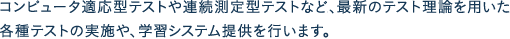 コンピュータ適応型テストや連続測定型テストなど最新のテスト理論を用いた、各種テストの実施や、学習システム提供を行います。
