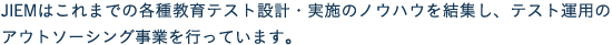 JIEMはこれまでの各種教育テスト設計・実施のノウハウを結集し、テスト運用のアウトソーシング事業を行っています。