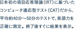 日本初の項目応答理論（IRT）に基づいたコンピュータ適応型テスト（CAT）だから、平均約40分～50分のテストで、英語力を正確に測定。終了後すぐに結果を表示。