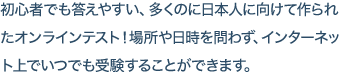 初心者でも答えやすい、多くのに日本人に向けて作られた新しいオンラインテスト！場所や日時を問わず、インターネット上でいつでも受験することができます。