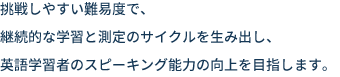 挑戦しやすい難易度で、継続的な学習と測定のサイクルを生み出し、英語学習者のスピーキング能力の向上を目指します。