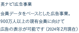 英ナビ!広告事業 会員データをベースとした広告事業。900万人以上の現有会員に向けて広告の表示が可能です（2024年2月現在）