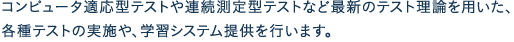 コンピュータ適応型テストや連続測定型テストなど最新のテスト理論を用いた、各種テストの実施や、学習システム提供を行います。