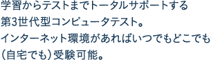 学習からテストまでトータルサポートする第3世代型コンピュータテスト。インターネット環境があればいつでもどこでも（自宅でも）受験可能。