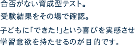 合否がない育成型テスト。受験結果をその場で確認。こどもに｢できた!｣という喜びを実感し学習慧欲を持たせるのが目的です。