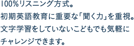 100％リスニング方式。初期英語教育に重要な「聞く力」を重視。文字学習をしていないこどもでも気軽にチャレンジできます。