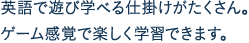 英語で遊び学べる仕掛けがたくさん。ゲーム感覚で楽しく学習できます。