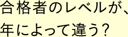 合格者のレベルが、年によって違う？