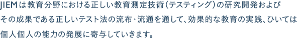 JIEMは、教育分野における正しい教育測定技術（テスティング）の研究開発およびその成果である正しいテスト法の流布・流通を通して、効果的な教育の実践、ひいては個人個人の能力の発展に寄与していきます。 